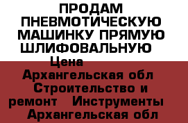 ПРОДАМ ПНЕВМОТИЧЕСКУЮ МАШИНКУ ПРЯМУЮ ШЛИФОВАЛЬНУЮ › Цена ­ 2 500 - Архангельская обл. Строительство и ремонт » Инструменты   . Архангельская обл.